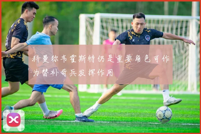 科曼称韦霍斯特仍是重要角色可作为替补奇兵发挥作用
