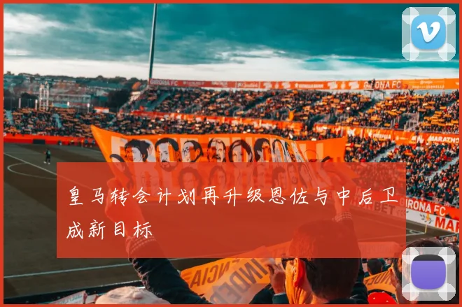 皇马转会计划再升级恩佐与中后卫成新目标