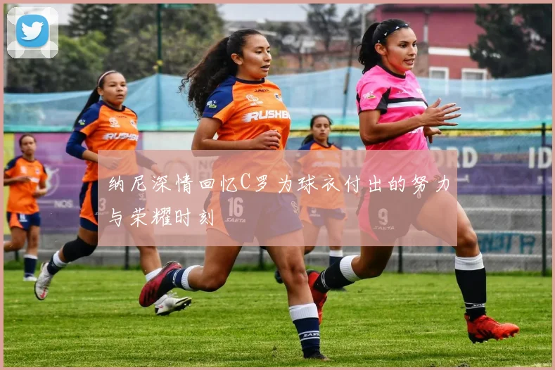纳尼深情回忆C罗为球衣付出的努力与荣耀时刻