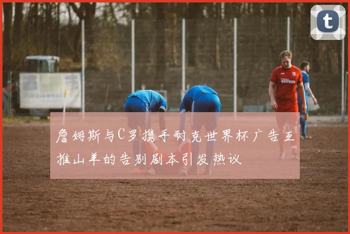 詹姆斯与C罗携手耐克世界杯广告互推山羊的告别剧本引发热议