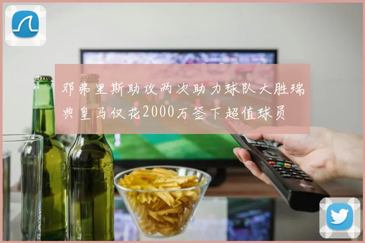 邓弗里斯助攻两次助力球队大胜瑞典皇马仅花2000万签下超值球员