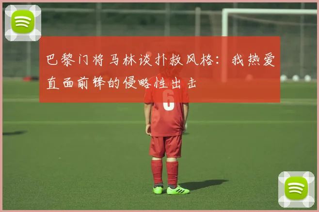 巴黎门将马林谈扑救风格：我热爱直面前锋的侵略性出击
