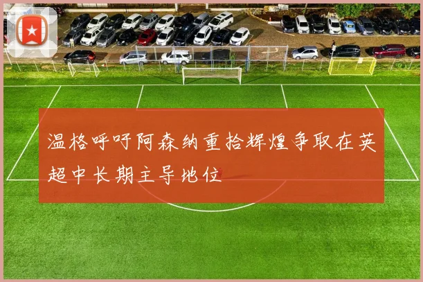 温格呼吁阿森纳重拾辉煌争取在英超中长期主导地位