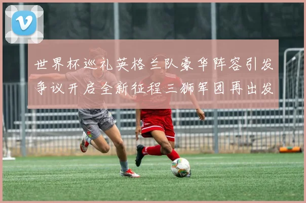 世界杯巡礼英格兰队豪华阵容引发争议开启全新征程三狮军团再出发