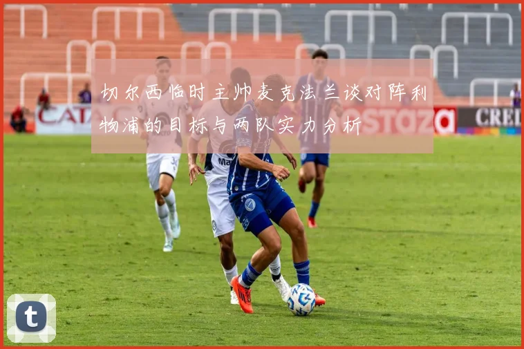 切尔西临时主帅麦克法兰谈对阵利物浦的目标与两队实力分析
