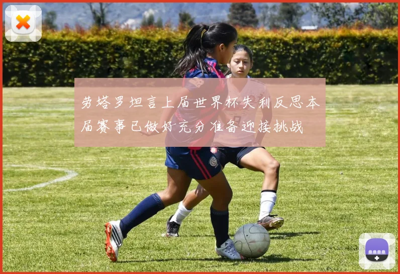 劳塔罗坦言上届世界杯失利反思本届赛事已做好充分准备迎接挑战