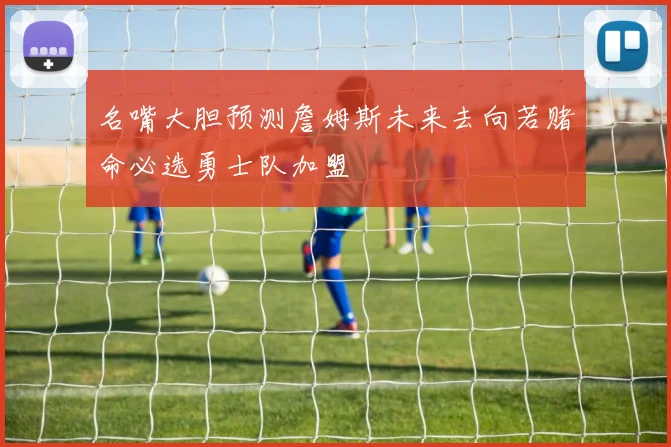 名嘴大胆预测詹姆斯未来去向若赌命必选勇士队加盟