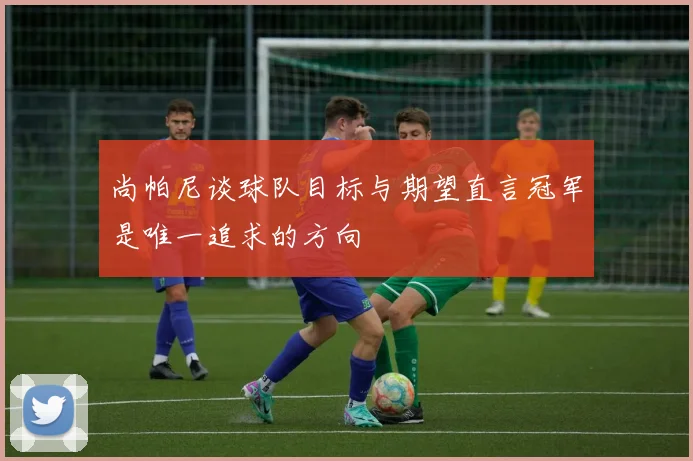 尚帕尼谈球队目标与期望直言冠军是唯一追求的方向