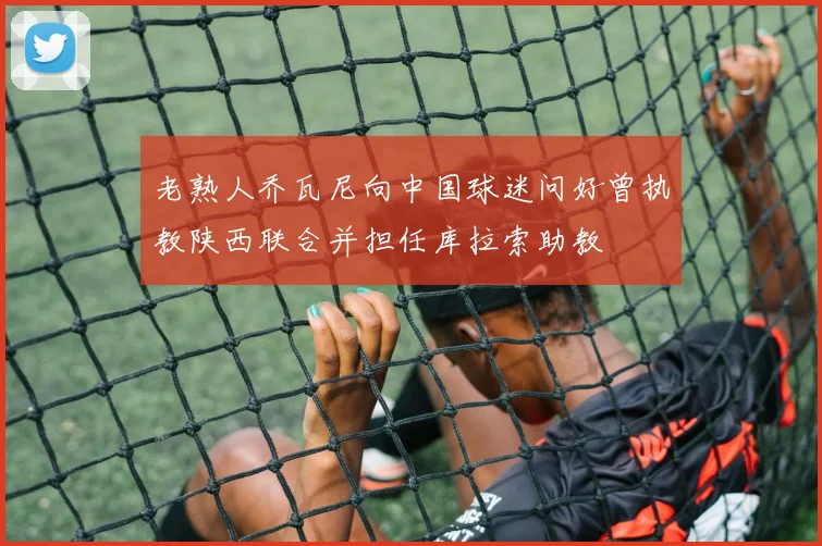 老熟人乔瓦尼向中国球迷问好曾执教陕西联合并担任库拉索助教