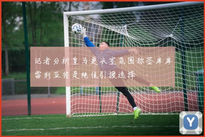 记者分析皇马更衣室氛围称签库库雷利亚将是绝佳引援选择